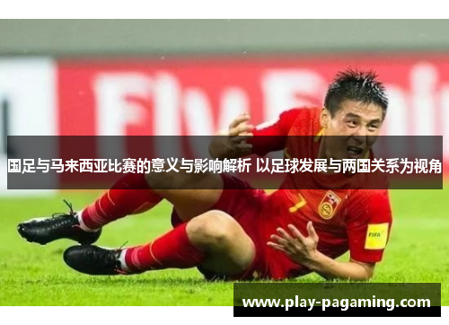 国足与马来西亚比赛的意义与影响解析 以足球发展与两国关系为视角 国足与马来西亚比赛的意义与影响解析 以足球发展与两国关系为视角