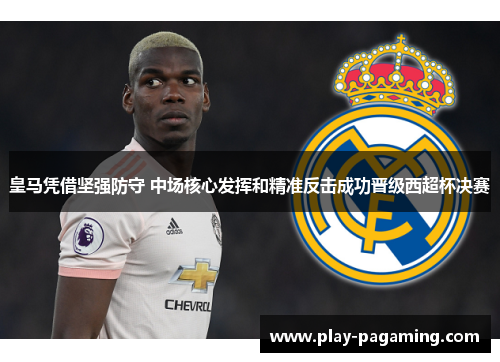 皇马凭借坚强防守 中场核心发挥和精准反击成功晋级西超杯决赛 皇马凭借坚强防守 中场核心发挥和精准反击成功晋级西超杯决赛