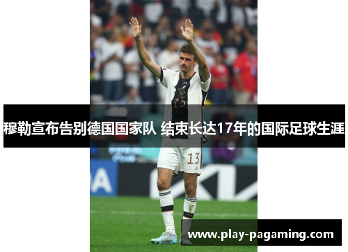 穆勒宣布告别德国国家队 结束长达17年的国际足球生涯