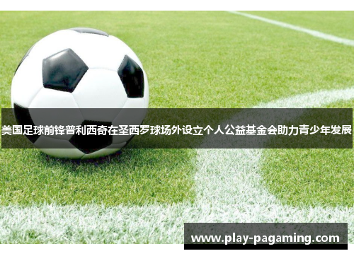 美国足球前锋普利西奇在圣西罗球场外设立个人公益基金会助力青少年发展