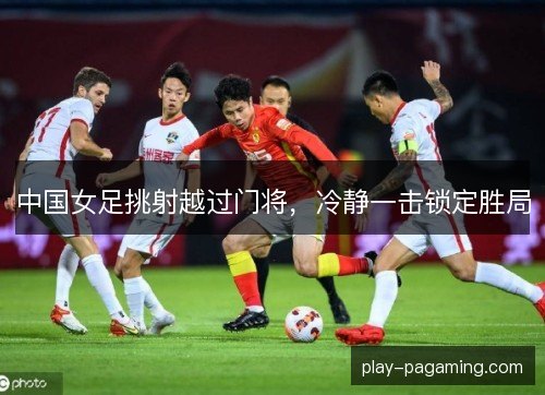 中国女足挑射越过门将，冷静一击锁定胜局